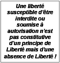 Zone de Texte: Une libert susceptible d'tre interdite ou soumise  autorisation n'est pas constitutive d'un principe de Libert mais d'une absence de Libert !