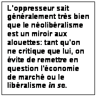 Zone de Texte: L'oppresseur sait gnralement trs bien que le nolibralisme est un miroir aux alouettes: tant qu'on  ne critique que lui, on vite de remettre en question l'conomie de march ou le libralisme in se.

