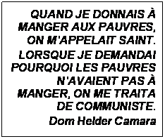 Zone de Texte: QUAND JE DONNAIS  MANGER AUX PAUVRES, ON MAPPELAIT SAINT.
LORSQUE JE DEMANDAI POURQUOI LES PAUVRES NAVAIENT PAS  MANGER, ON ME TRAITA DE COMMUNISTE.
Dom Helder Camara

