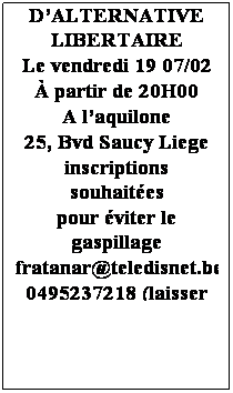 Text Box: Le groupe Fratanar
Vous invite 
Au souper annuel
DALTERNATIVE LIBERTAIRE
Le vendredi 19 07/02
 partir de 20H00
A laquilone 
25, Bvd Saucy Liege
inscriptions souhaites 
pour viter le gaspillage
fratanar@teledisnet.be
0495237218 (laisser un message)
 
