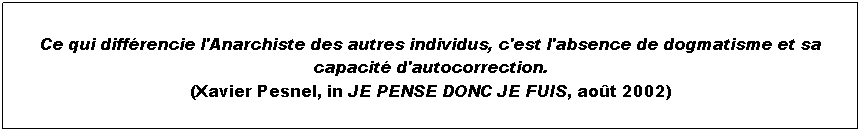 Text Box:  
Ce qui diffrencie l'Anarchiste des autres individus, c'est l'absence de dogmatisme et sa capacit d'autocorrection.
(Xavier Pesnel, in JE PENSE DONC JE FUIS, aot 2002)
 
