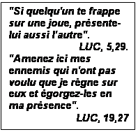 Zone de Texte: "Si quelqu'un te frappe sur une joue, prsente-lui aussi l'autre".
LUC, 5,29.
"Amenez ici mes enne-mis qui n'ont pas voulu que je rgne sur eux et gorgez-les en ma pr-sence". 
LUC, 19,27
