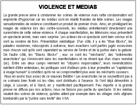 Zone de Texte: VIOLENCE ET MEDIAS

La grande presse aime  condamner les scnes de violence mais cette condamnation est empreinte d'hypocrisie car les mdias sont en ralit friandes de telle scnes. Les images sensationnelles de violence constituent un produit de premier choix. Ainsi, en privilgiant les images de violence lors des contre-sommets, les mdias entretiennent directement une su-renchre de cette mme violence.  chaque manifestation, les tlvisons nous prsentent un spectacle anim, mais sans surprise. Les acteurs de ce spectacle sont bien connus et ils sont au nombre de trois. Prsentation mdiatique. D'un ct, il y a les "Blue Blocks", les pa-ladins modernes, robocopiss  outrance, leurs exactions sont parfois jugs excessives mais chacun sait qu'ils sont cependant au service de l'ordre et de la justice dans la galaxie. De l'autre ct, les "Blacks Blocks" ; eux ce sont les "mchants", des "extrmistes anarchis-tes" qui s'immiscent dans les manifestations et ne rvent que d'un chaos mondial (sic). Entre ces deux camps viennent les "citoyens responsables", leurs revendications mritent d'tre entendues, les politiques sont d'ailleurs prs  leur promettre un "capitalisme  visage hu-main"  condition qu'ils ne se compromettent plus avec les mchants casseurs. 
 Nous en avons tous assez de ce mauvais thtre ! Les anarchistes ne se soumettront pas  ce scnario bien ficel o les rles sont distribus  l'avance. Ils l'ont dj dmontrs  Lige,  Louvain, et  Gand, en y manifestant pacifiquement. Peu importe si la grande presse ne diffuse pas nos actions, nous ne faisons pas partie du spectacle. Si les mdias veulent des scnes de violence, qu'elles aillent par exemple dans les villages civils afghans bombards par la "justice sans limite" des USA. 

